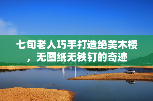 七旬老人巧手打造绝美木楼，无图纸无铁钉的奇迹