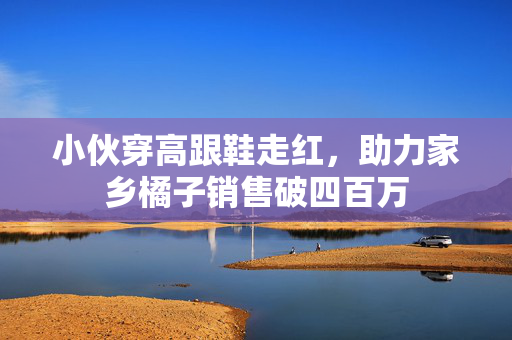 小伙穿高跟鞋走红，助力家乡橘子销售破四百万