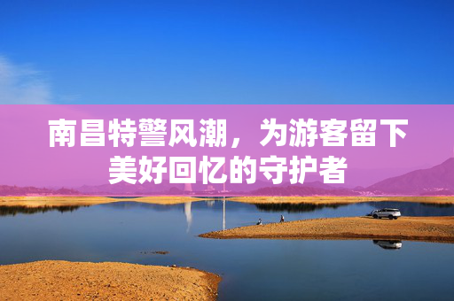 南昌特警风潮，为游客留下美好回忆的守护者
