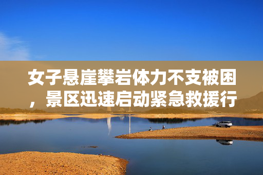 女子悬崖攀岩体力不支被困，景区迅速启动紧急救援行动