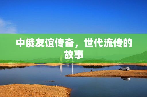 中俄友谊传奇，世代流传的故事