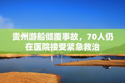 贵州游船倾覆事故，70人仍在医院接受紧急救治