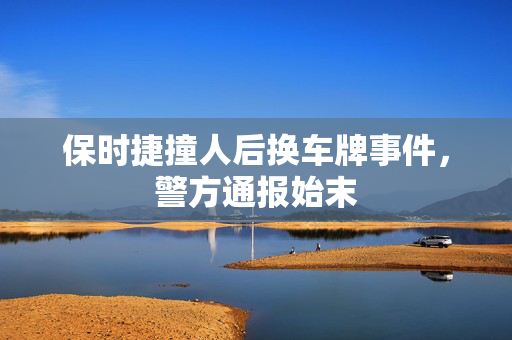 保时捷撞人后换车牌事件，警方通报始末