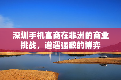 深圳手机富商在非洲的商业挑战，遭遇强敌的博弈