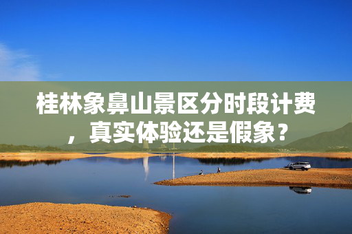 桂林象鼻山景区分时段计费，真实体验还是假象？
