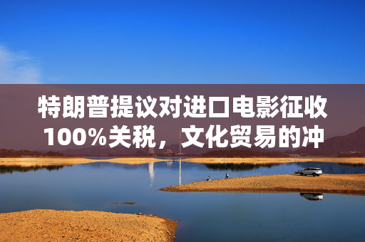 特朗普提议对进口电影征收100%关税，文化贸易的冲击与思考