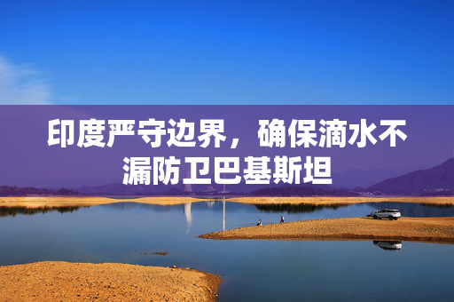 印度严守边界，确保滴水不漏防卫巴基斯坦