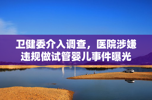 卫健委介入调查，医院涉嫌违规做试管婴儿事件曝光