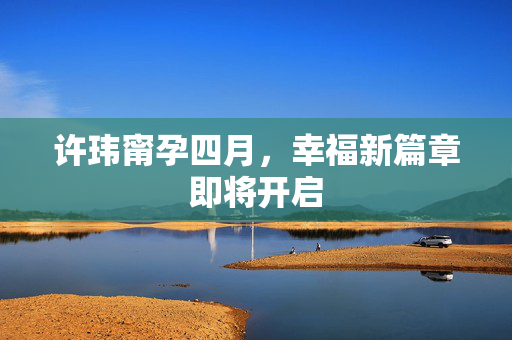 许玮甯孕四月，幸福新篇章即将开启