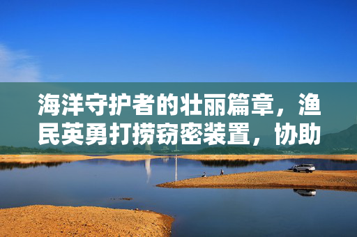 海洋守护者的壮丽篇章，渔民英勇打捞窃密装置，协助抓捕间谍