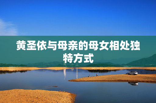 黄圣依与母亲的母女相处独特方式