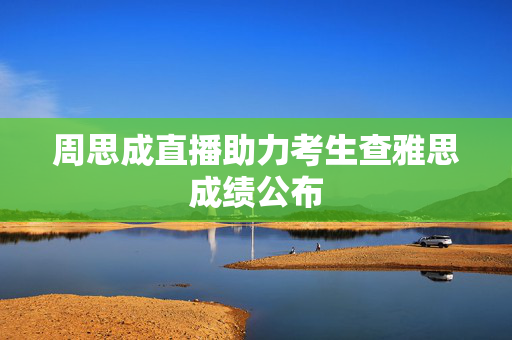 周思成直播助力考生查雅思成绩公布