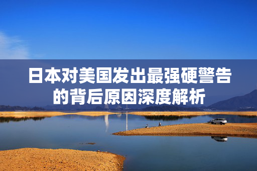 日本对美国发出最强硬警告的背后原因深度解析