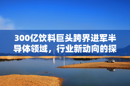 300亿饮料巨头跨界进军半导体领域，行业新动向的探索与挑战