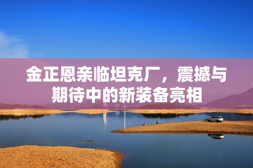 金正恩亲临坦克厂，震撼与期待中的新装备亮相