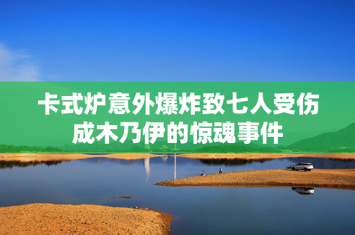 卡式炉意外爆炸致七人受伤成木乃伊的惊魂事件