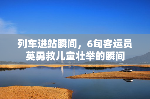 列车进站瞬间，6旬客运员英勇救儿童壮举的瞬间