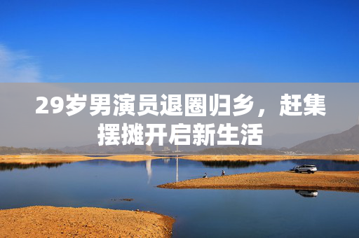 29岁男演员退圈归乡，赶集摆摊开启新生活