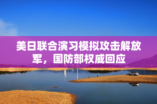 美日联合演习模拟攻击解放军，国防部权威回应