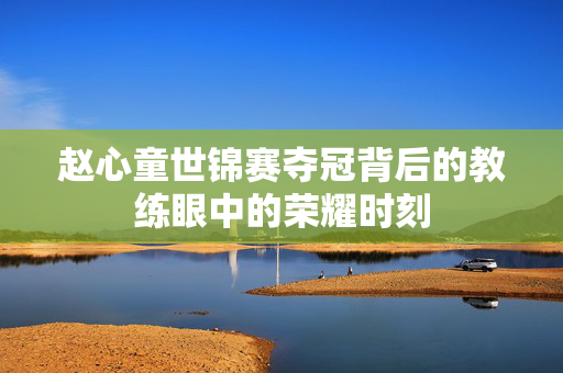 赵心童世锦赛夺冠背后的教练眼中的荣耀时刻