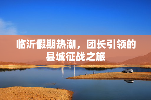 临沂假期热潮，团长引领的县城征战之旅