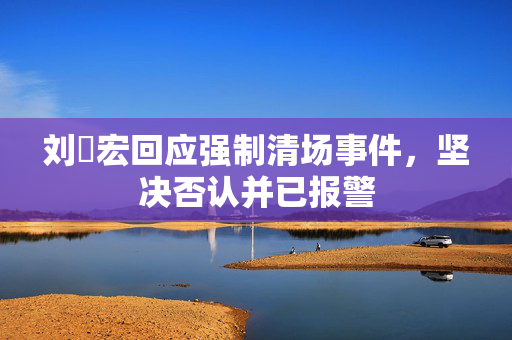 刘畊宏回应强制清场事件，坚决否认并已报警