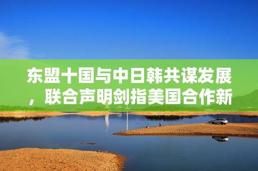 东盟十国与中日韩共谋发展，联合声明剑指美国合作新篇章
