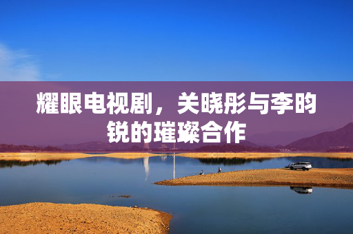 耀眼电视剧，关晓彤与李昀锐的璀璨合作