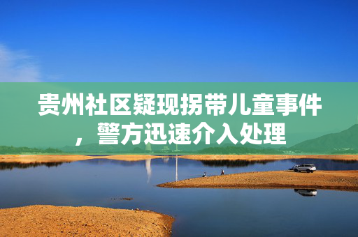 贵州社区疑现拐带儿童事件，警方迅速介入处理