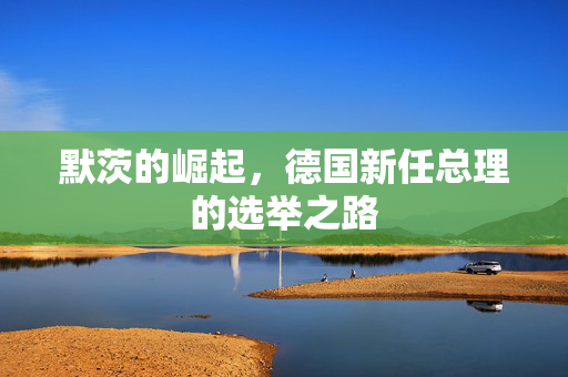 默茨的崛起，德国新任总理的选举之路