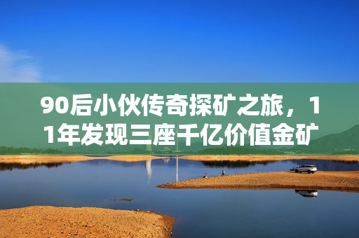 90后小伙传奇探矿之旅，11年发现三座千亿价值金矿的非凡历程
