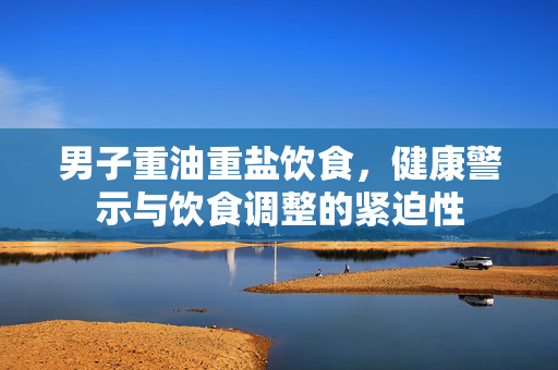 男子重油重盐饮食，健康警示与饮食调整的紧迫性
