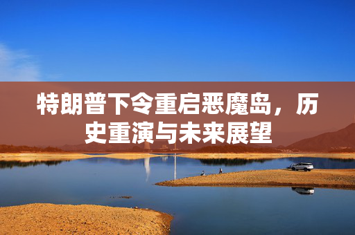 特朗普下令重启恶魔岛，历史重演与未来展望