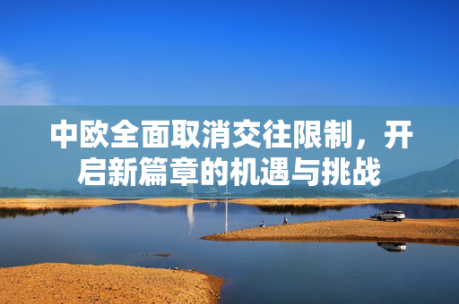 中欧全面取消交往限制，开启新篇章的机遇与挑战