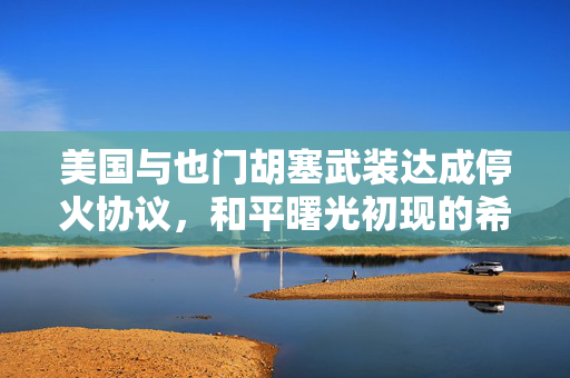 美国与也门胡塞武装达成停火协议，和平曙光初现的希望
