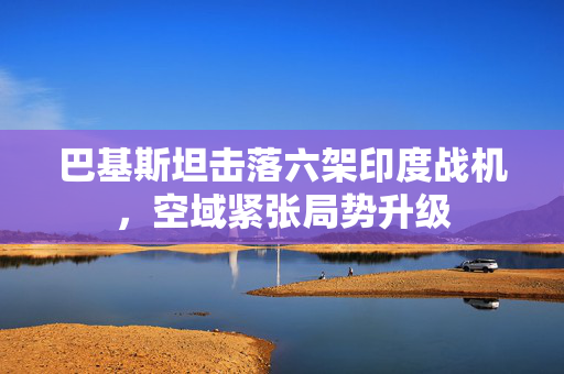 巴基斯坦击落六架印度战机，空域紧张局势升级