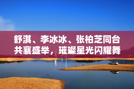 舒淇、李冰冰、张柏芝同台共襄盛举，璀璨星光闪耀舞台