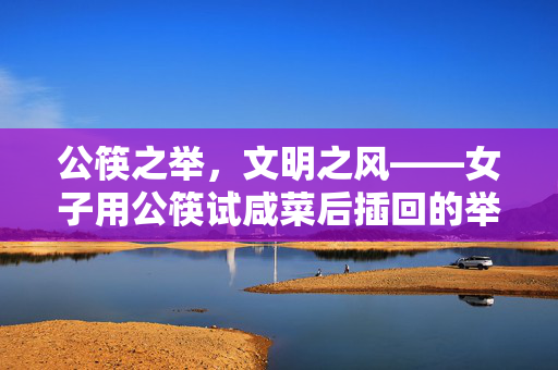 公筷之举，文明之风——女子用公筷试咸菜后插回的举动展示卫生习惯