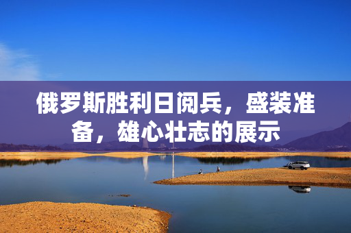 俄罗斯胜利日阅兵，盛装准备，雄心壮志的展示