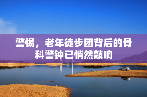 警惕，老年徒步团背后的骨科警钟已悄然敲响