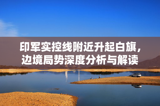 印军实控线附近升起白旗，边境局势深度分析与解读