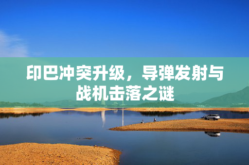 印巴冲突升级，导弹发射与战机击落之谜