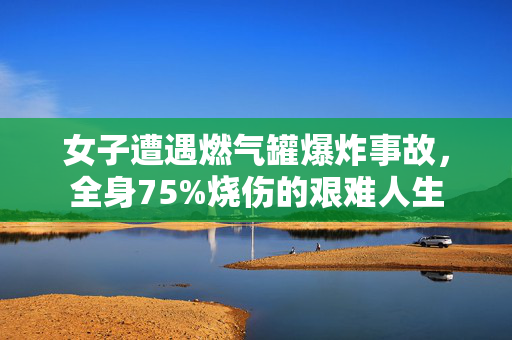 女子遭遇燃气罐爆炸事故，全身75%烧伤的艰难人生