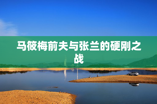 马筱梅前夫与张兰的硬刚之战