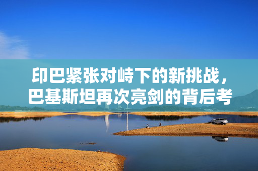 印巴紧张对峙下的新挑战，巴基斯坦再次亮剑的背后考量