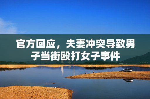 官方回应，夫妻冲突导致男子当街殴打女子事件