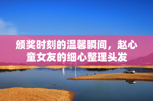 颁奖时刻的温馨瞬间，赵心童女友的细心整理头发