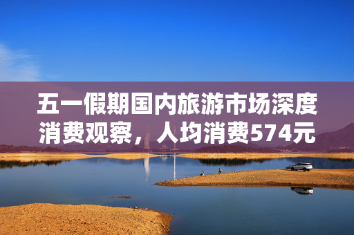 五一假期国内旅游市场深度消费观察，人均消费574元，市场繁荣背后揭秘