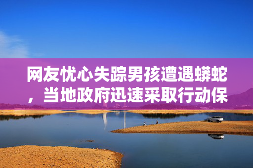 网友忧心失踪男孩遭遇蟒蛇，当地政府迅速采取行动保障安全