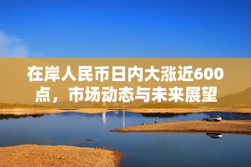 在岸人民币日内大涨近600点，市场动态与未来展望